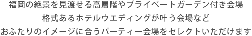 福岡の絶景を見渡せる高層階やプライベートガーデン付き会場格式あるホテルウエディングが叶う会場などおふたりのイメージに合うパーティー会場をセレクトいただけます