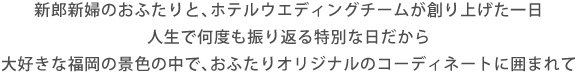 新郎新婦のおふたりと、ホテルウエディングチームが創り上げた一日人生で何度も振り返る特別な日だから大好きな福岡の景色の中で、おふたりオリジナルのコーディネートに囲まれて