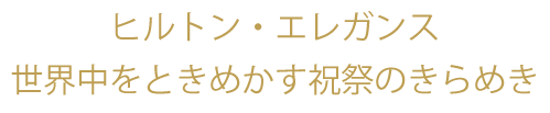 ヒルトン・エレガンス 世界中をときめかす祝祭のきらめき。