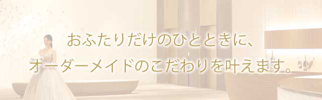 おふたりだけのひとときに、オーダーメイドのこだわりを叶えます。