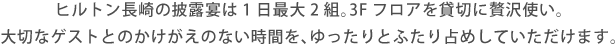ヒルトン長崎の披露宴は1日最大2組。3Fフロアを貸切に贅沢使い。大切なゲストとのかけがえのない時間を、ゆったりとふたり占めしていただけます。