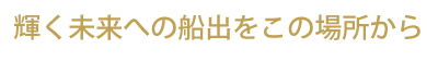 輝く未来への船出をこの場所から