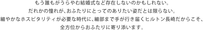 もう誰もがうらやむ結婚式など存在しないのかもしれない。だれかの憧れが、おふたりにとってのありたい姿だとは限らない。細やかなホスピタリティが必要な時代に、細部まで手が行き届くヒルトン長崎だからこそ、全方位からおふたりに寄り添います。