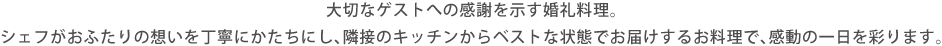 大切なゲストへの感謝を示す婚礼料理。シェフがおふたりの想いを丁寧にかたちにし、隣接のキッチンからベストな状態でお届けするお料理で、感動の一日を彩ります。