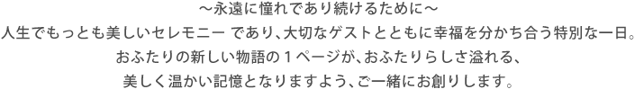 ～永遠に憧れであり続けるために～ 人生でもっとも美しいセレモニー であり、大切なゲストとともに幸福を分かち合う特別な一日。おふたりの新しい物語の１ページが、おふたりらしさ溢れる、美しく温かい記憶となりますよう、ご一緒にお創りします。