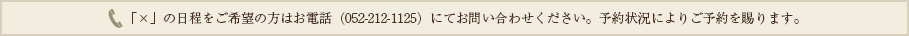 「×」の日程をご希望の方はお電話（052-212-1125）にてお問い合わせください。予約状況によりご予約を賜ります。