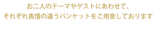 お二人のテーマやゲストにあわせて、それぞれ表情の違うバンケットをご用意しております