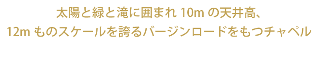 太陽と緑と滝に囲まれ10Mの天井高、12mものスケールを誇るバージンロードをもつチャペル