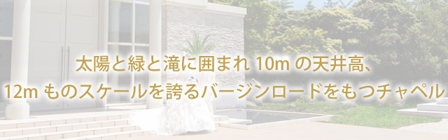 太陽と緑と滝に囲まれ10Mの天井高、12mものスケールを誇るバージンロードをもつチャペル