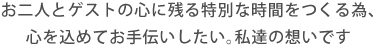 お二人とゲストの心に残る特別な時間をつくる為、心を込めてお手伝いしたい。私達の想いです