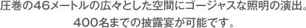 圧巻の46メートルの広々とした空間にゴージャスな照明の演出。400名までの披露宴が可能です。