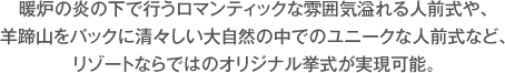 暖炉の炎の下で行うロマンティックな雰囲気溢れる人前式や、羊蹄山をバックに清々しい大自然の中でのユニークな人前式など、リゾートならではのオリジナル挙式が実現可能。