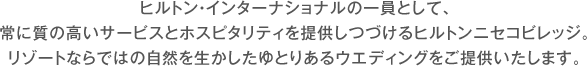 ヒルトン・インターナショナルの一員として､常に質の高いサービスとホスピタリティを提供しつづけるヒルトンニセコビレッジ。リゾートならではの自然を生かしたゆとりあるウエディングをご提供いたします。