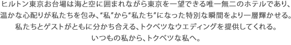 ヒルトン東京お台場は海と空に囲まれながら東京を一望できる唯一無二のホテルであり、温かな心配りが私たちを包み、“私”から“私たち”になった特別な瞬間をより一層輝かせる。私たちとゲストがともに分かち合える、トクベツなウエディングを提供してくれる。いつもの私から、トクベツな私へ。