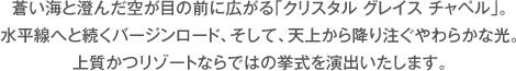 蒼い海と澄んだ空が目の前に広がる｢クリスタル グレイス チャペル｣。水平線へと続くバージンロード、そして、天上から降り注ぐやわらかな光。上質かつリゾートならではの挙式を演出いたします。