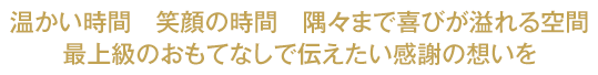 温かい時間　笑顔の時間　隅々まで喜びが溢れる空間 最上級のおもてなしで伝えたい感謝の想いを