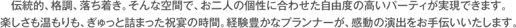 伝統的、格調、落ち着き。そんな空間で、お二人の個性に合わせた自由度の高いパーティが実現できます。楽しさも温もりも、ぎゅっと詰まった祝宴の時間。経験豊かなプランナーが、感動の演出をお手伝いいたします。