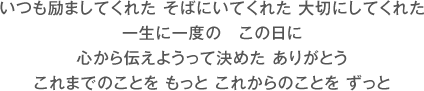 いつも励ましてくれた そばにいてくれた 大切にしてくれた 一生に一度の　この日に 心から伝えようって決めた ありがとう これまでのことを もっと これからのことを ずっと