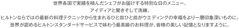 世界各国で実績を積んだシェフがお届けする特別な日のメニュー。アイディアと驚きそして洗練。ヒルトンならではの最新の料理テクニックから生まれるひと皿ひと皿がウエディングの幸福をより一層印象深いものに。世界が認めるヒルトンスタンダードサービスで味わう最高級のお料理が、皆様の美しい記憶となりますように。