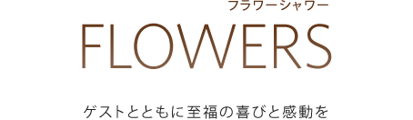 FLOWERS[フラワーシャワー]：ゲストとともに至福の喜びと感動を