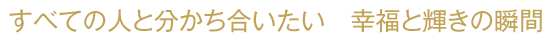 すべての人と分かち合いたい 幸福と輝きの瞬間