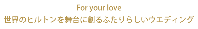 For your love　世界のヒルトンを舞台に創るふたりらしいウエディング