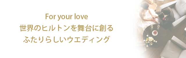 For your love　世界のヒルトンを舞台に創るふたりらしいウエディング