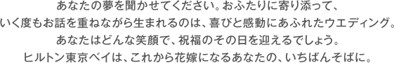 あなたの夢を聞かせてください。おふたりに寄り添って、いく度もお話を重ねながら生まれるのは、喜びと感動にあふれたウエディング。あなたはどんな笑顔で、祝福のその日を迎えるでしょう。ヒルトン東京ベイは、これから花嫁になるあなたの、いちばんそばに。